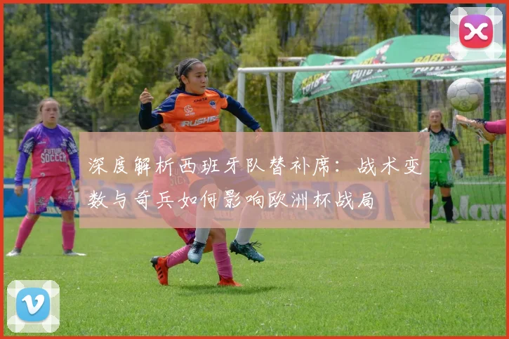 深度解析西班牙队替补席:战术变数与奇兵如何影响欧洲杯战局