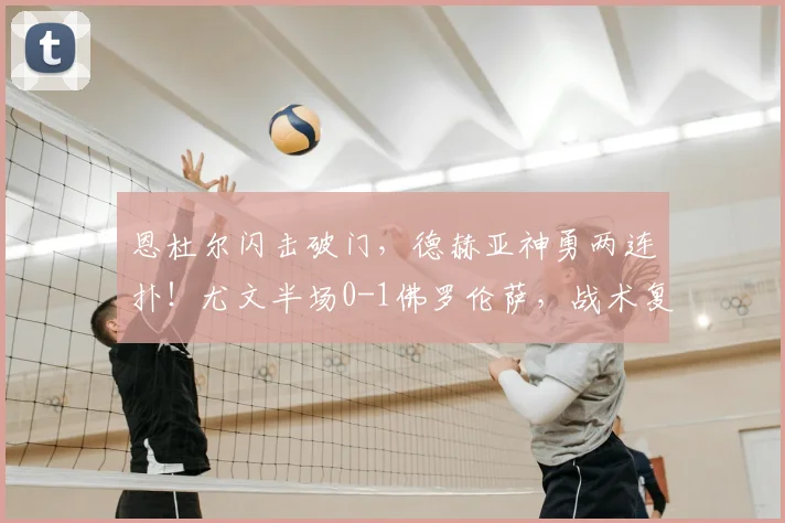 恩杜尔闪击破门,德赫亚神勇两连扑!尤文半场0-1佛罗伦萨,战术复盘与看点解析