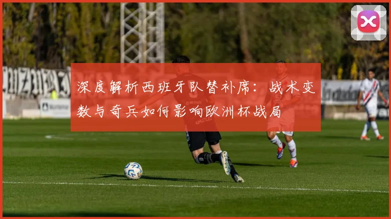 深度解析西班牙队替补席:战术变数与奇兵如何影响欧洲杯战局
