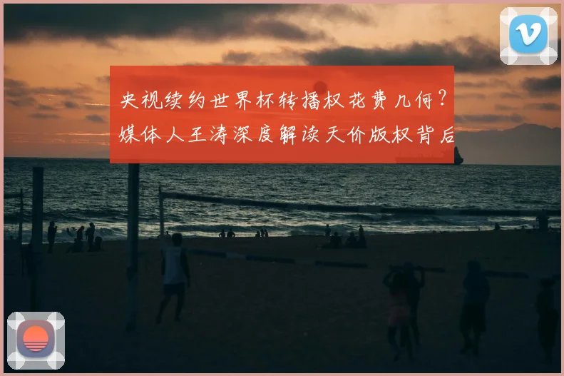 央视续约世界杯转播权花费几何?媒体人王涛深度解读天价版权背后的行业逻辑