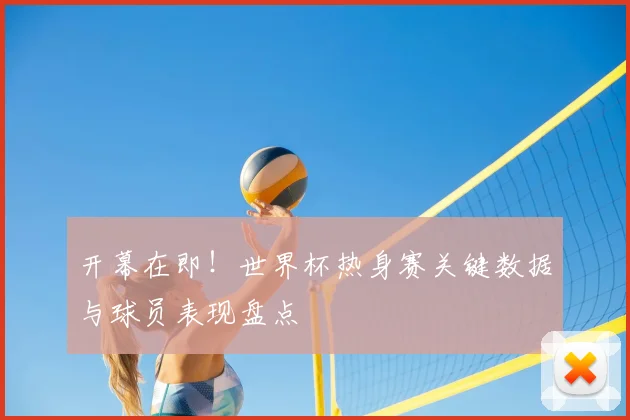 开幕在即！世界杯热身赛关键数据与球员表现盘点