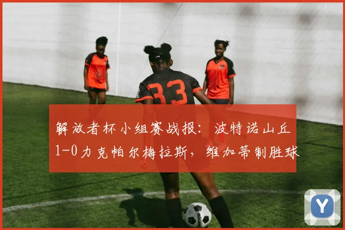 解放者杯小组赛战报：波特诺山丘1-0力克帕尔梅拉斯，维加蒂制胜球解析