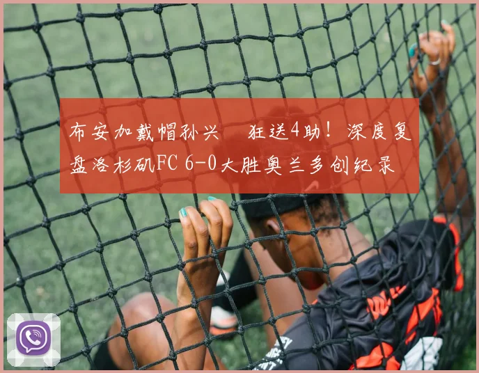 布安加戴帽孙兴慜狂送4助！深度复盘洛杉矶FC 6-0大胜奥兰多创纪录之战