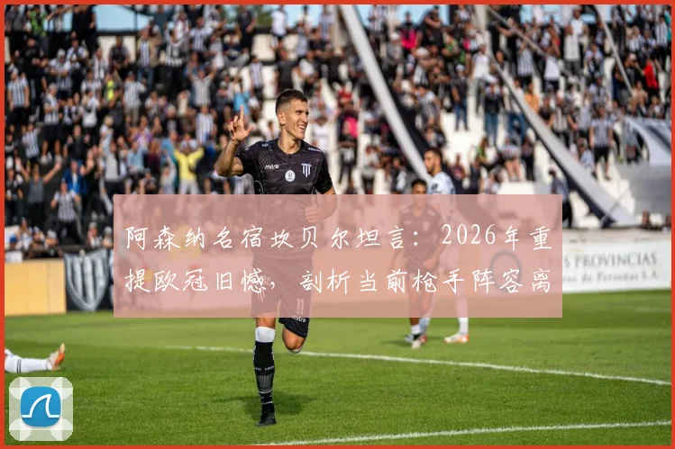 阿森纳名宿坎贝尔坦言：2026年重提欧冠旧憾，剖析当前枪手阵容离顶尖冠军荣誉究竟差在哪里？