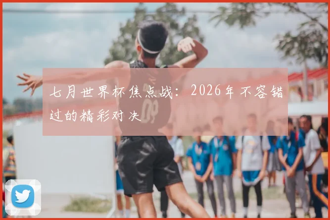 七月世界杯焦点战:2026年不容错过的精彩对决