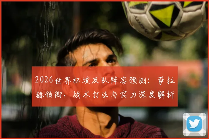 2026世界杯埃及队阵容预测：萨拉赫领衔，战术打法与实力深度解析