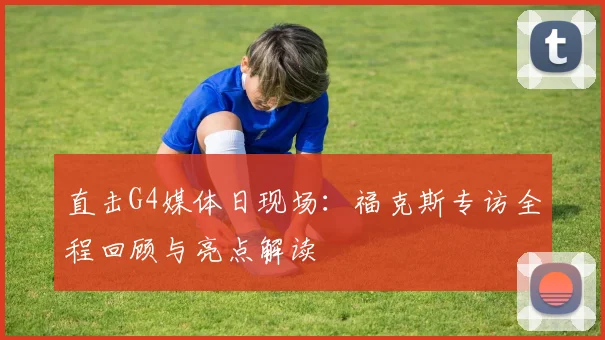 直击G4媒体日现场：福克斯专访全程回顾与亮点解读